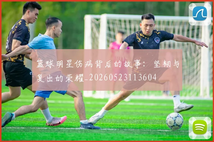 篮球明星伤病背后的故事:坚韧与复出的荣耀_20260523113604