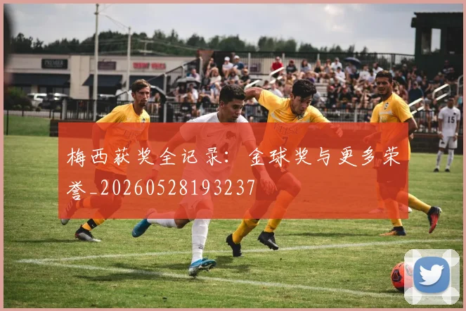 梅西获奖全记录:金球奖与更多荣誉_20260528193237