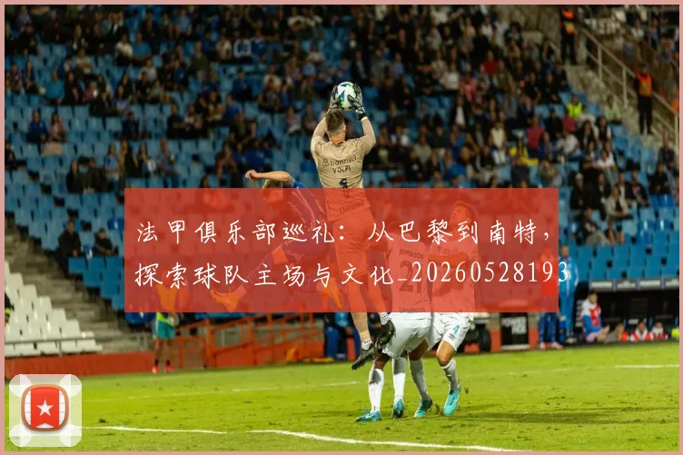 法甲俱乐部巡礼:从巴黎到南特,探索球队主场与文化_20260528193421