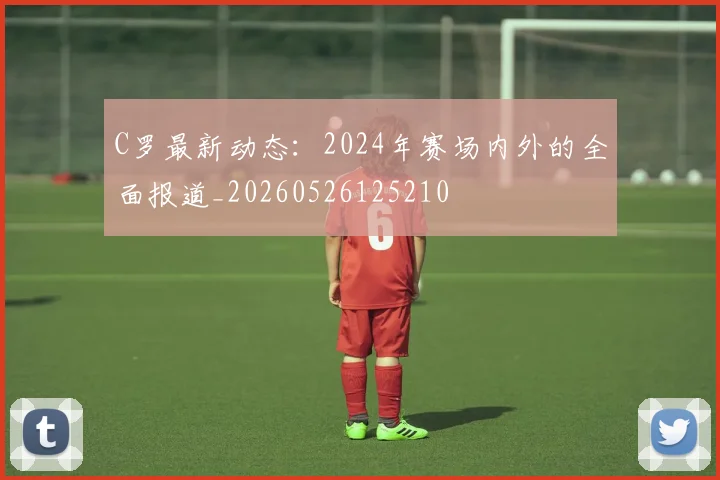 C罗最新动态:2024年赛场内外的全面报道_20260526125210