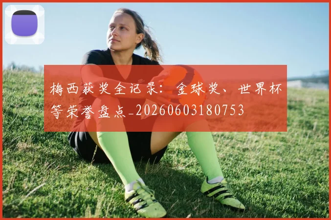 梅西获奖全记录：金球奖、世界杯等荣誉盘点_20260603180753