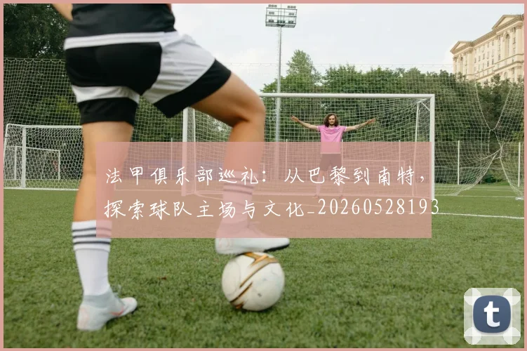 法甲俱乐部巡礼:从巴黎到南特,探索球队主场与文化_20260528193421