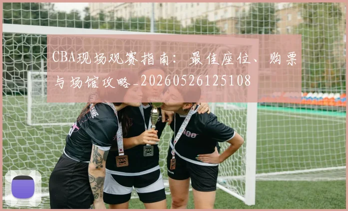 CBA现场观赛指南:最佳座位、购票与场馆攻略_20260526125108