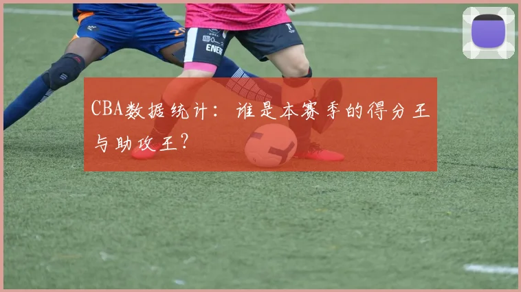 CBA数据统计：谁是本赛季的得分王与助攻王？